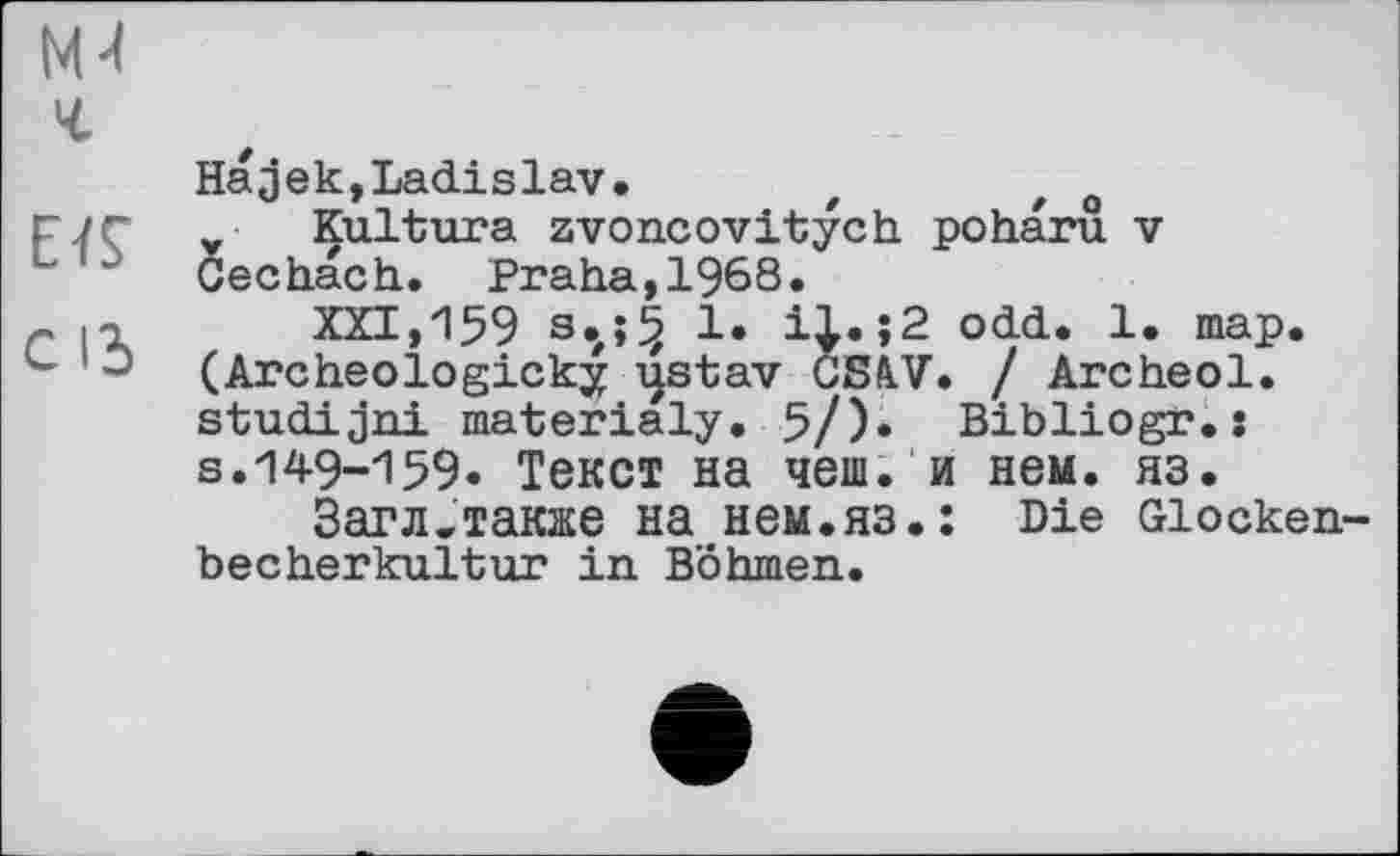 ﻿М4
г
EïÇ с id
Наjek,Ladislav.	t	o
Kultura zvoncovitych poharu v Cechach. Praha, 1968.
XXI, 159 s.j5 1. i|.;2 odd. 1. map. (Archeologicky ijstav GS&V• I Archeol. studijni materialy. 5/). Bibliogr.: s.149-159. Текст на чеш. и нем. яз.
Загл.также на нем.яз.: Die Glockenbecherkultur in Böhmen.